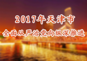 2017年天津市全面从严治党向纵深推进